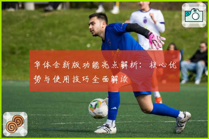 华体会新版功能亮点解析：核心优势与使用技巧全面解读