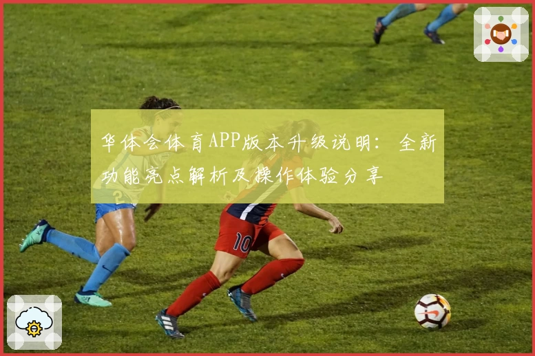 华体会体育APP版本升级说明：全新功能亮点解析及操作体验分享