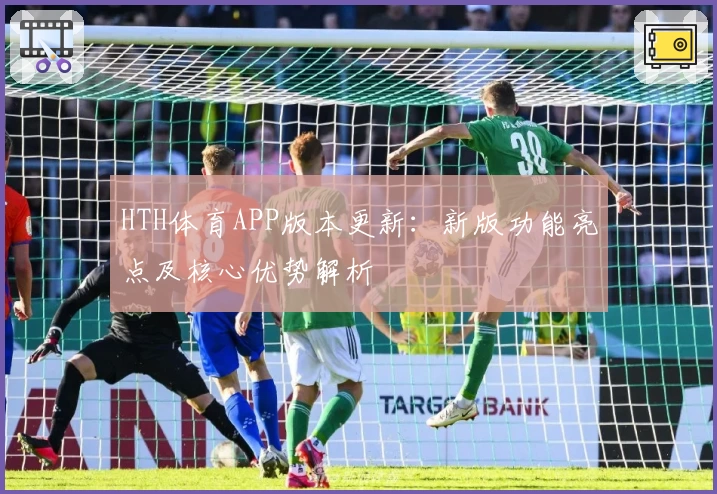 HTH体育APP版本更新：新版功能亮点及核心优势解析