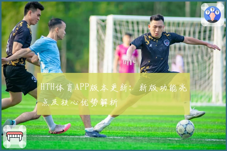 HTH体育APP版本更新：新版功能亮点及核心优势解析