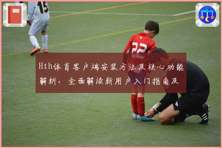 Hth体育客户端安装方法及核心功能解析，全面解读新用户入门指南及操作体验